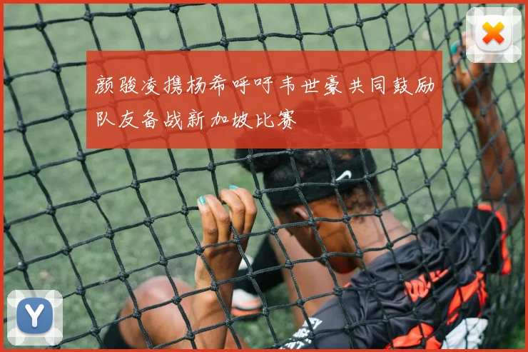 颜骏凌携杨希呼吁韦世豪共同鼓励队友备战新加坡比赛