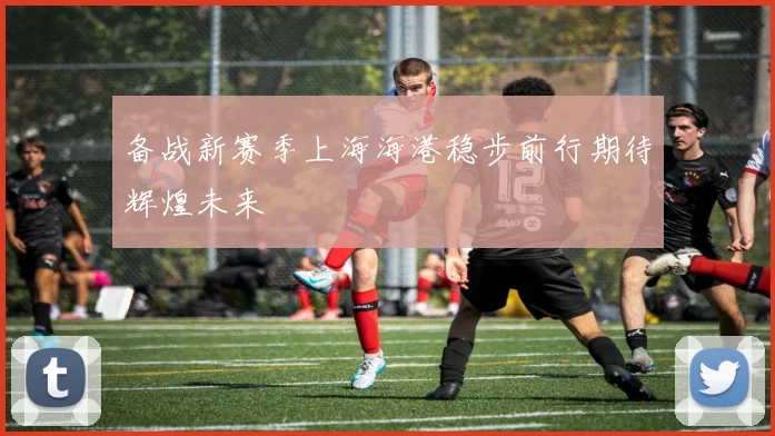 备战新赛季上海海港稳步前行期待辉煌未来