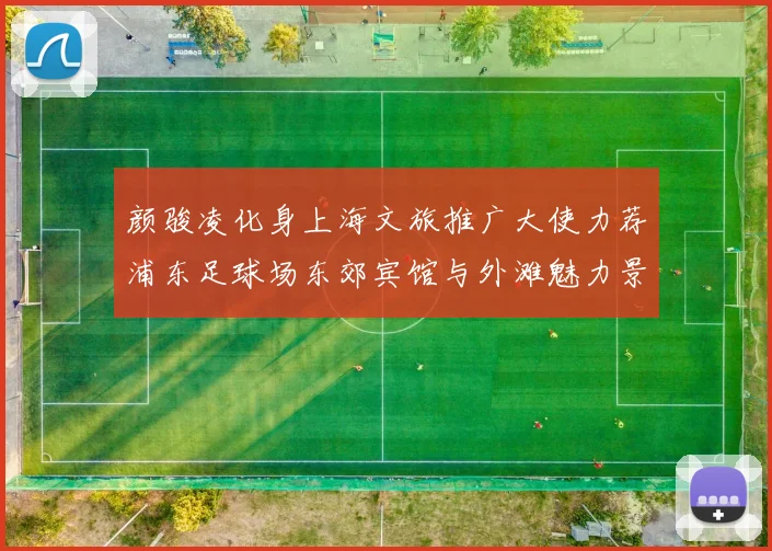 颜骏凌化身上海文旅推广大使力荐浦东足球场东郊宾馆与外滩魅力景点