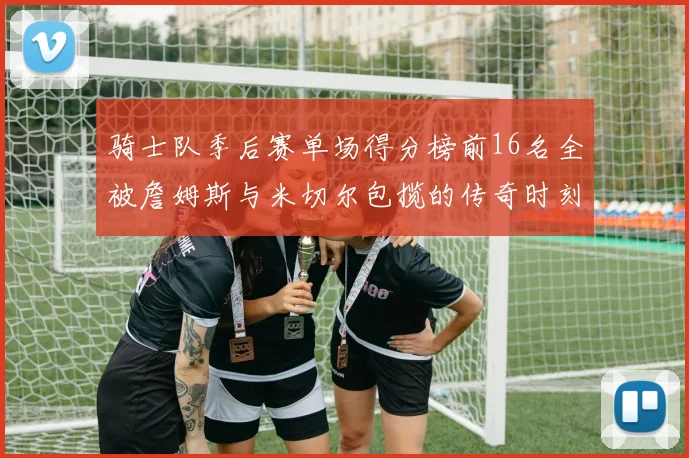 骑士队季后赛单场得分榜前16名全被詹姆斯与米切尔包揽的传奇时刻