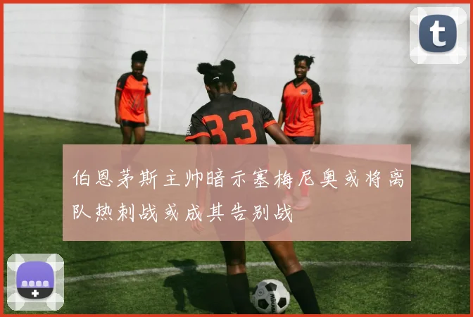 伯恩茅斯主帅暗示塞梅尼奥或将离队热刺战或成其告别战